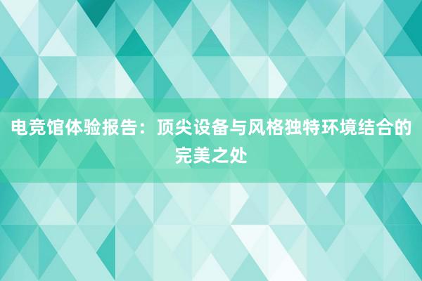 电竞馆体验报告：顶尖设备与风格独特环境结合的完美之处