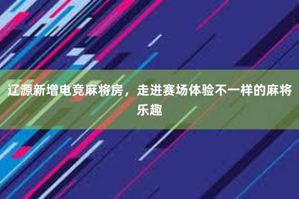 辽源新增电竞麻将房，走进赛场体验不一样的麻将乐趣