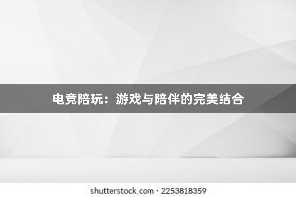 电竞陪玩：游戏与陪伴的完美结合