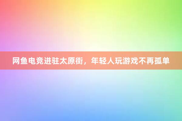 网鱼电竞进驻太原街，年轻人玩游戏不再孤单