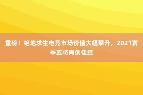 重磅！绝地求生电竞市场价值大幅攀升，2021赛季或将再创佳绩