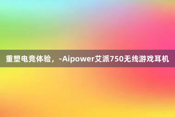 重塑电竞体验，-Aipower艾派750无线游戏耳机