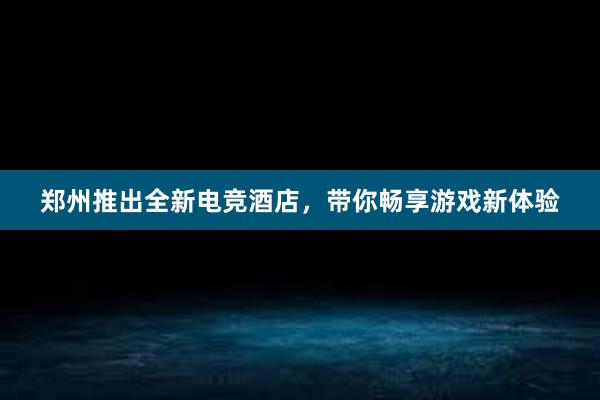 郑州推出全新电竞酒店，带你畅享游戏新体验