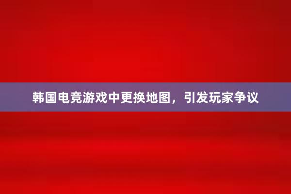 韩国电竞游戏中更换地图，引发玩家争议