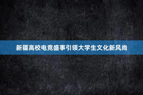 新疆高校电竞盛事引领大学生文化新风尚